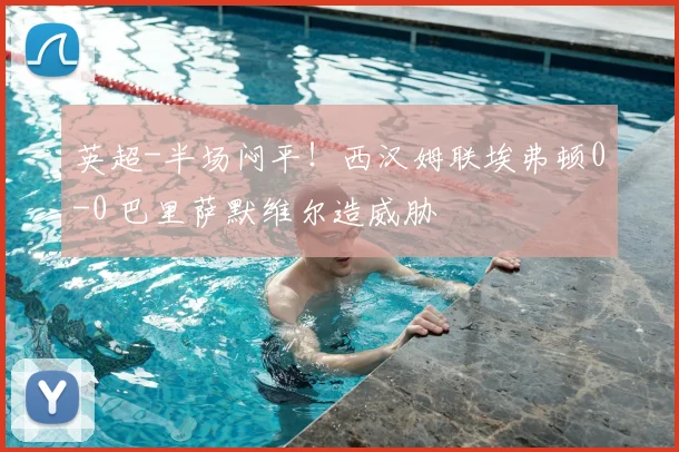 英超-半场闷平！西汉姆联埃弗顿0-0 巴里萨默维尔造威胁