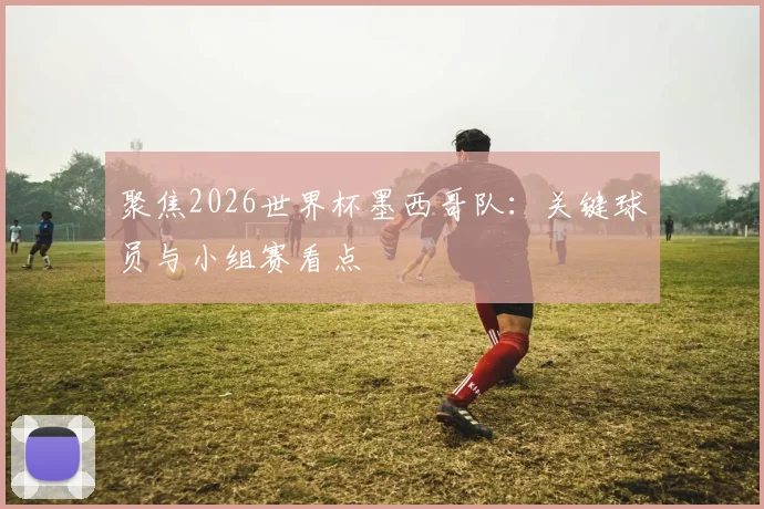 聚焦2026世界杯墨西哥队：关键球员与小组赛看点
