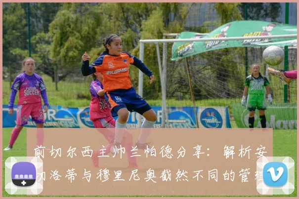 前切尔西主帅兰帕德分享：解析安切洛蒂与穆里尼奥截然不同的管理艺术与领导智慧