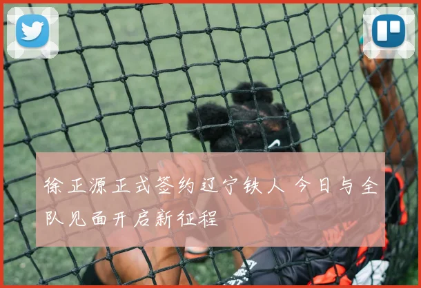 徐正源正式签约辽宁铁人 今日与全队见面开启新征程