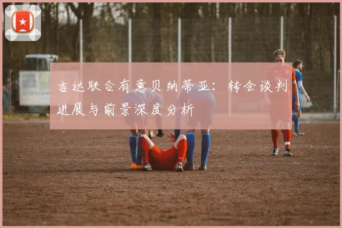 吉达联合有意贝纳蒂亚：转会谈判进展与前景深度分析