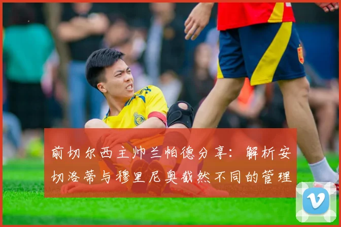 前切尔西主帅兰帕德分享：解析安切洛蒂与穆里尼奥截然不同的管理艺术与领导智慧