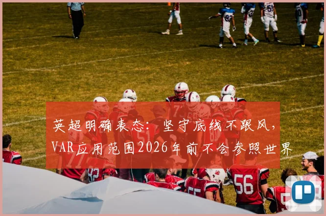 英超明确表态：坚守底线不跟风，VAR应用范围2026年前不会参照世界杯标准扩大