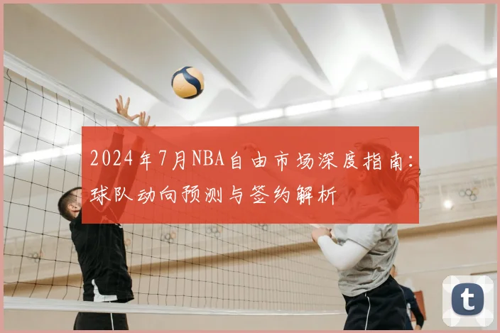 2024年7月NBA自由市场深度指南：球队动向预测与签约解析