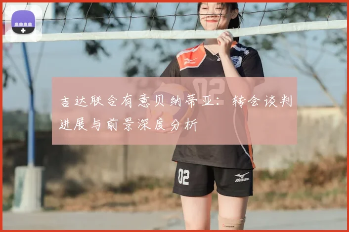 吉达联合有意贝纳蒂亚：转会谈判进展与前景深度分析