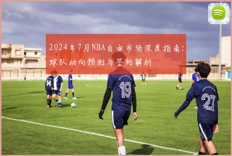 2024年7月NBA自由市场深度指南：球队动向预测与签约解析