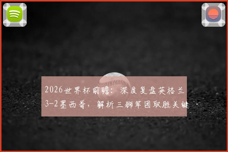 2026世界杯前瞻：深度复盘英格兰3-2墨西哥，解析三狮军团取胜关键与墨西哥防线隐患