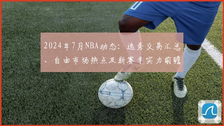 2024年7月NBA动态：选秀交易汇总、自由市场热点及新赛季实力前瞻
